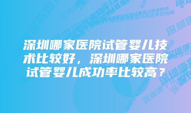 深圳哪家医院试管婴儿技术比较好，深圳哪家医院试管婴儿成功率比较高？