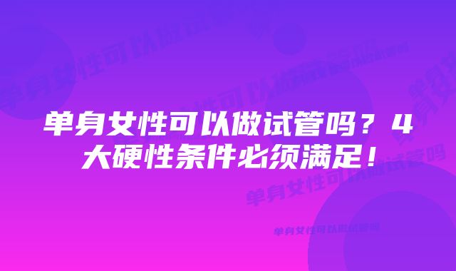 单身女性可以做试管吗？4大硬性条件必须满足！