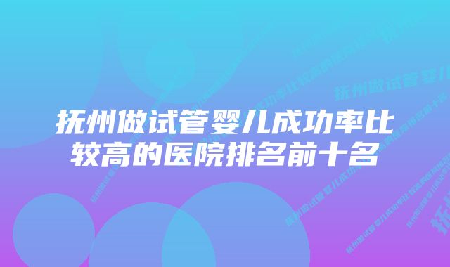 抚州做试管婴儿成功率比较高的医院排名前十名