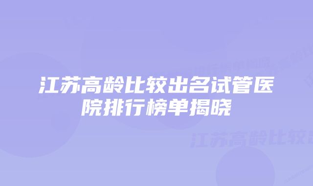 江苏高龄比较出名试管医院排行榜单揭晓