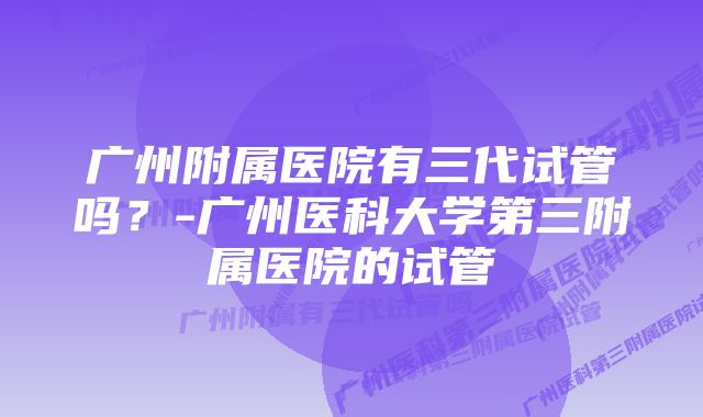 广州附属医院有三代试管吗？-广州医科大学第三附属医院的试管