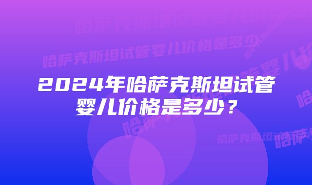 2024年哈萨克斯坦试管婴儿价格是多少？