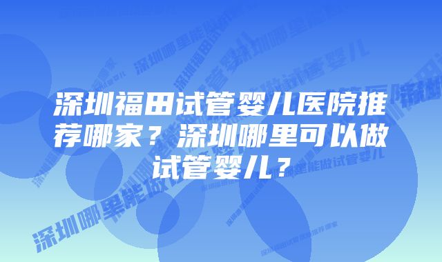 深圳福田试管婴儿医院推荐哪家？深圳哪里可以做试管婴儿？