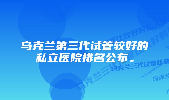 乌克兰第三代试管较好的私立医院排名公布。