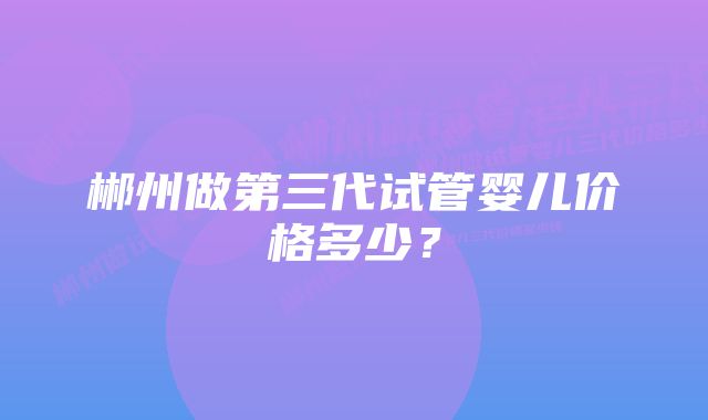 郴州做第三代试管婴儿价格多少？