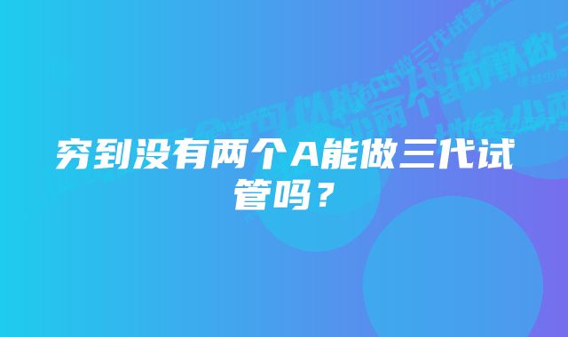 穷到没有两个A能做三代试管吗？