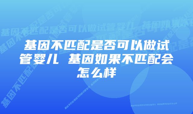 基因不匹配是否可以做试管婴儿 基因如果不匹配会怎么样