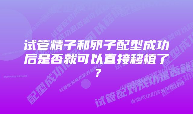 试管精子和卵子配型成功后是否就可以直接移植了？