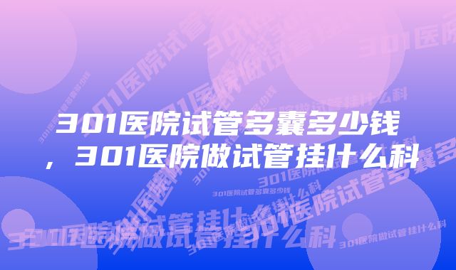 301医院试管多囊多少钱，301医院做试管挂什么科