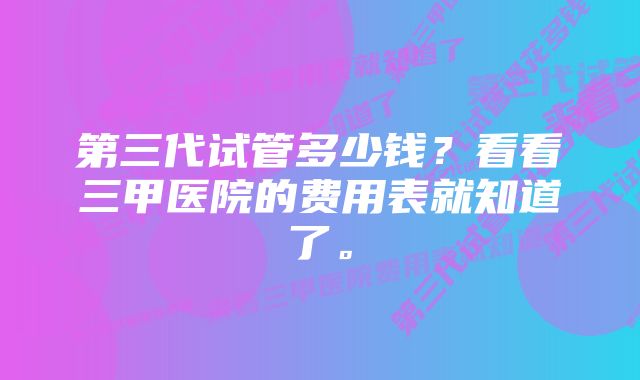 第三代试管多少钱？看看三甲医院的费用表就知道了。