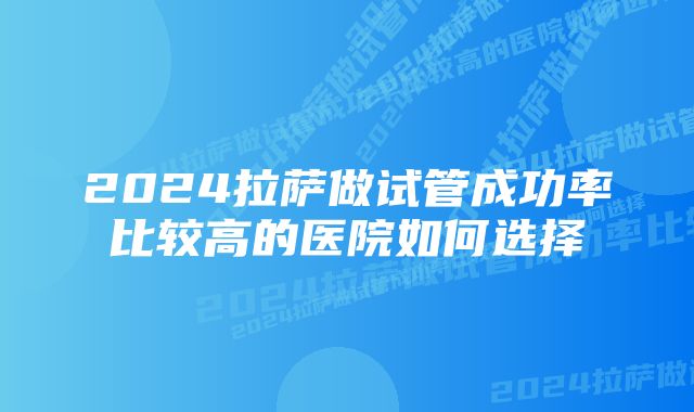 2024拉萨做试管成功率比较高的医院如何选择