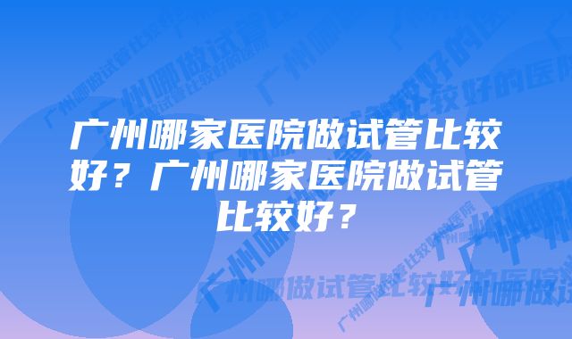 广州哪家医院做试管比较好？广州哪家医院做试管比较好？