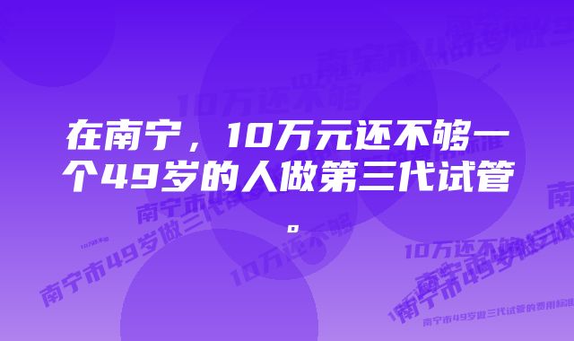 在南宁，10万元还不够一个49岁的人做第三代试管。