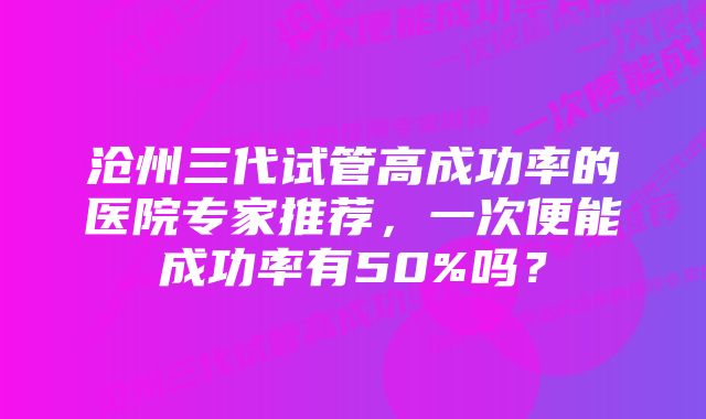 沧州三代试管高成功率的医院专家推荐，一次便能成功率有50%吗？