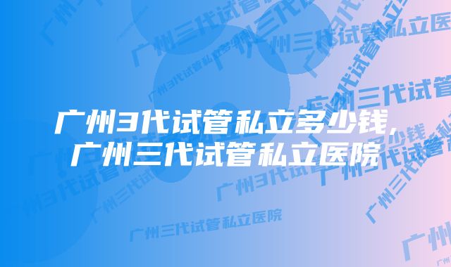 广州3代试管私立多少钱,广州三代试管私立医院