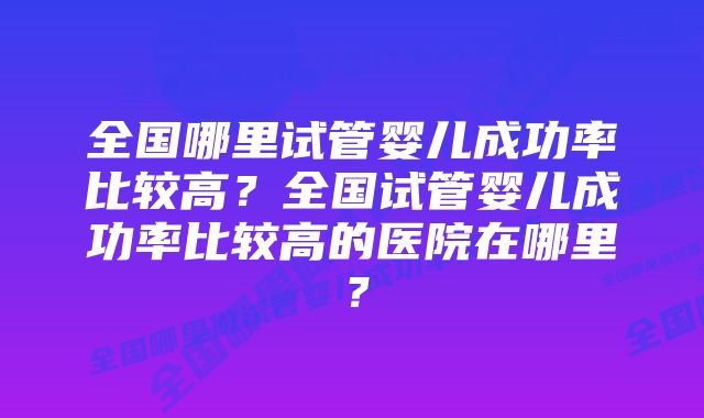 全国哪里试管婴儿成功率比较高？全国试管婴儿成功率比较高的医院在哪里？