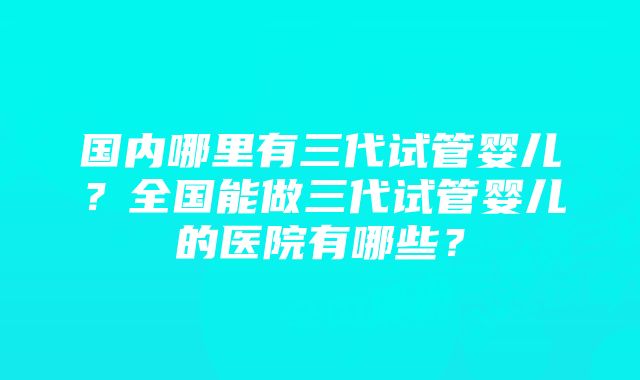 国内哪里有三代试管婴儿？全国能做三代试管婴儿的医院有哪些？