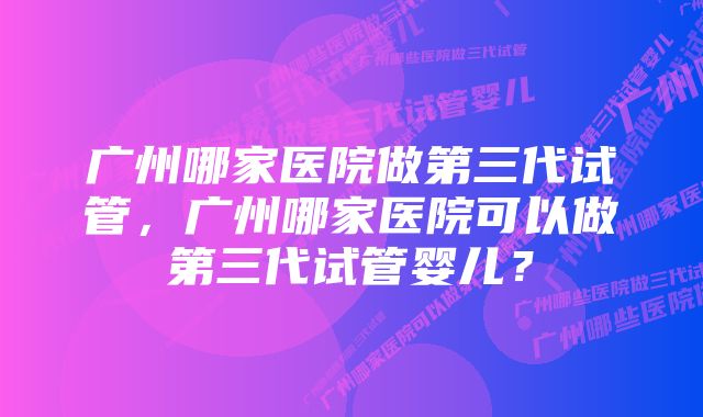 广州哪家医院做第三代试管，广州哪家医院可以做第三代试管婴儿？