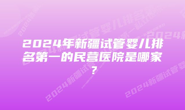 2024年新疆试管婴儿排名第一的民营医院是哪家？