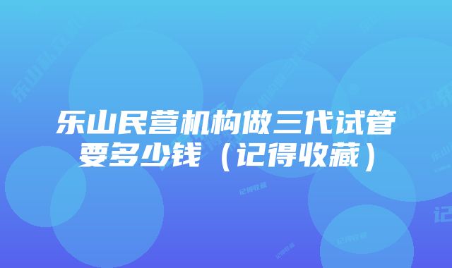 乐山民营机构做三代试管要多少钱（记得收藏）