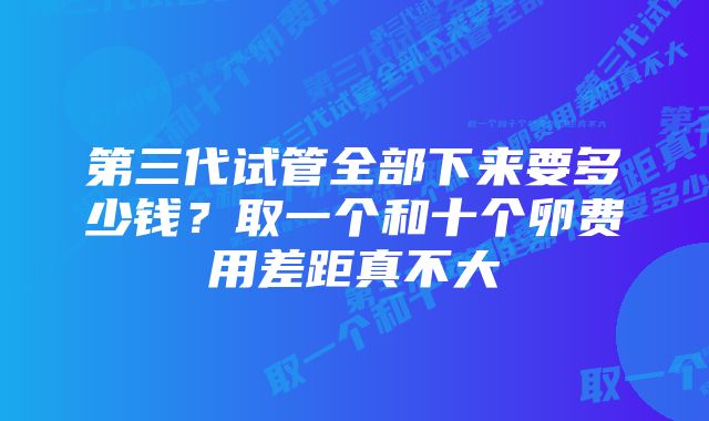 第三代试管全部下来要多少钱？取一个和十个卵费用差距真不大