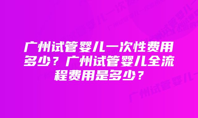 广州试管婴儿一次性费用多少？广州试管婴儿全流程费用是多少？