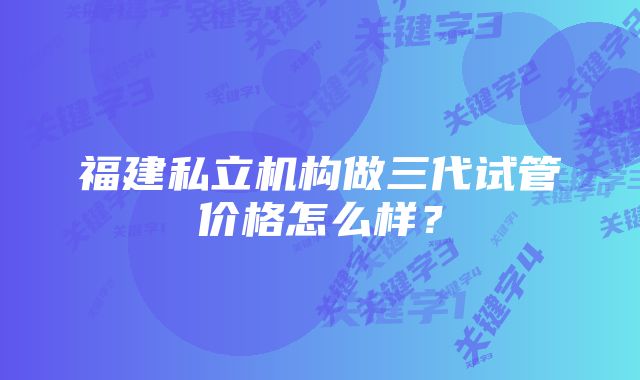 福建私立机构做三代试管价格怎么样？