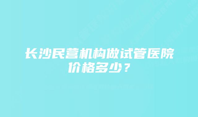 长沙民营机构做试管医院价格多少？