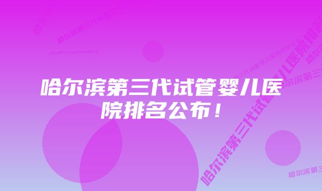 哈尔滨第三代试管婴儿医院排名公布！