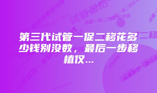 第三代试管一促二移花多少钱别没数，最后一步移植仅...