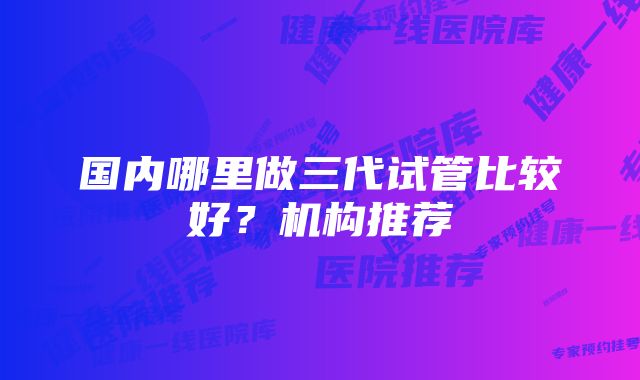 国内哪里做三代试管比较好？机构推荐