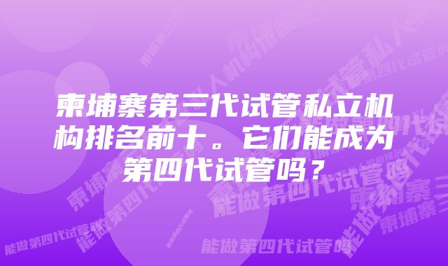 柬埔寨第三代试管私立机构排名前十。它们能成为第四代试管吗？