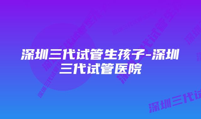 深圳三代试管生孩子-深圳三代试管医院