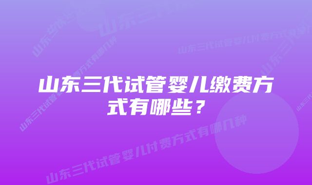 山东三代试管婴儿缴费方式有哪些？