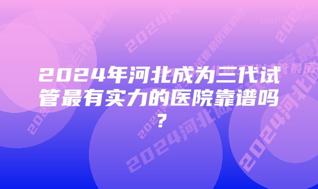 2024年河北成为三代试管最有实力的医院靠谱吗？