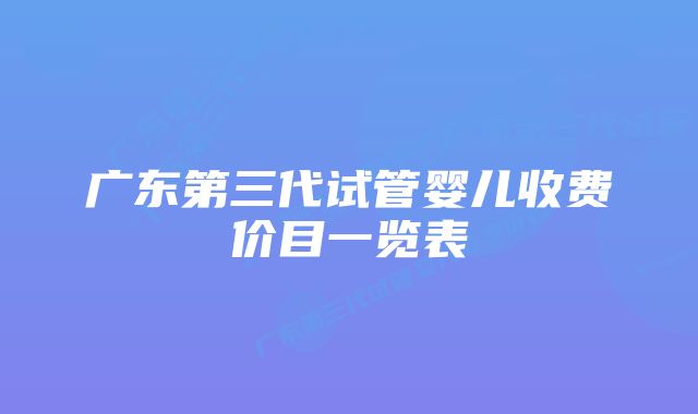 广东第三代试管婴儿收费价目一览表