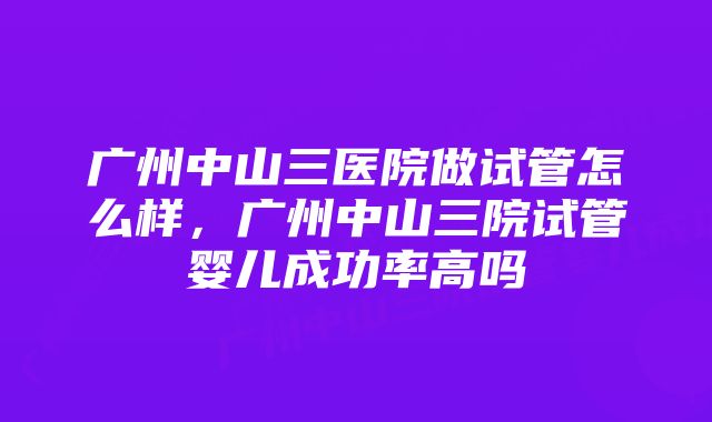 广州中山三医院做试管怎么样，广州中山三院试管婴儿成功率高吗