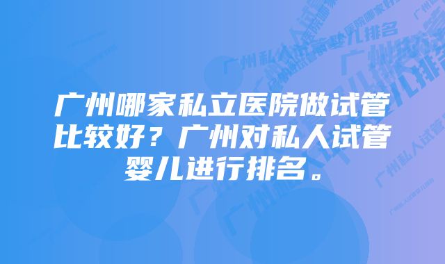 广州哪家私立医院做试管比较好？广州对私人试管婴儿进行排名。