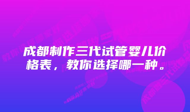 成都制作三代试管婴儿价格表，教你选择哪一种。