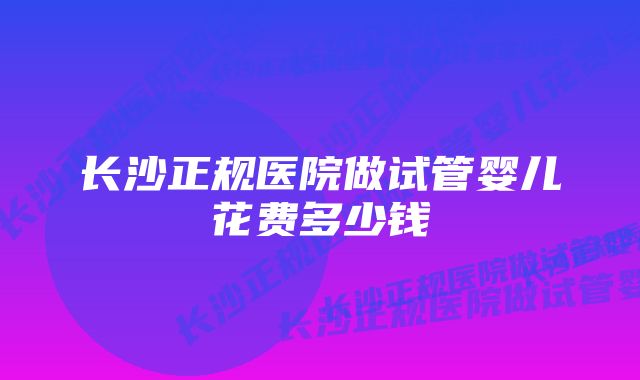 长沙正规医院做试管婴儿花费多少钱