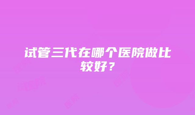 试管三代在哪个医院做比较好？