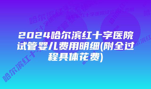 2024哈尔滨红十字医院试管婴儿费用明细(附全过程具体花费)