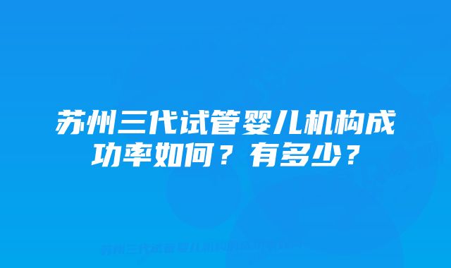 苏州三代试管婴儿机构成功率如何？有多少？