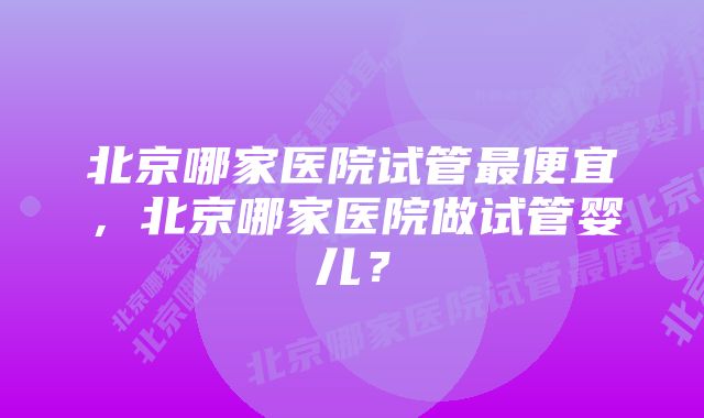 北京哪家医院试管最便宜，北京哪家医院做试管婴儿？