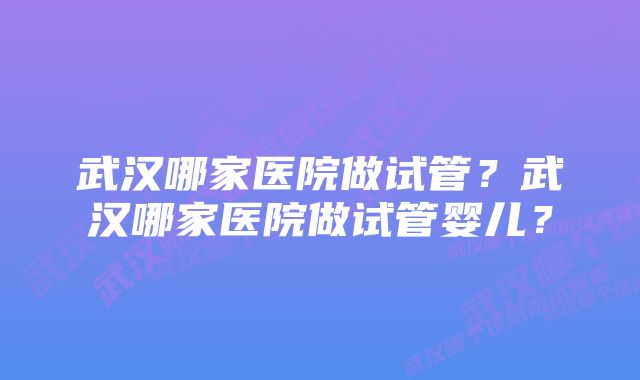 武汉哪家医院做试管？武汉哪家医院做试管婴儿？