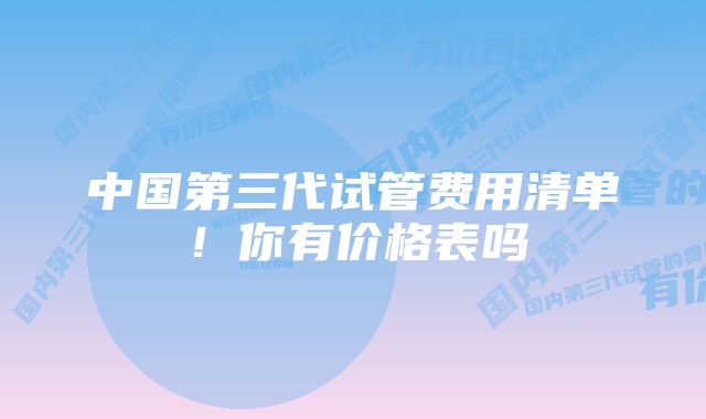 中国第三代试管费用清单！你有价格表吗