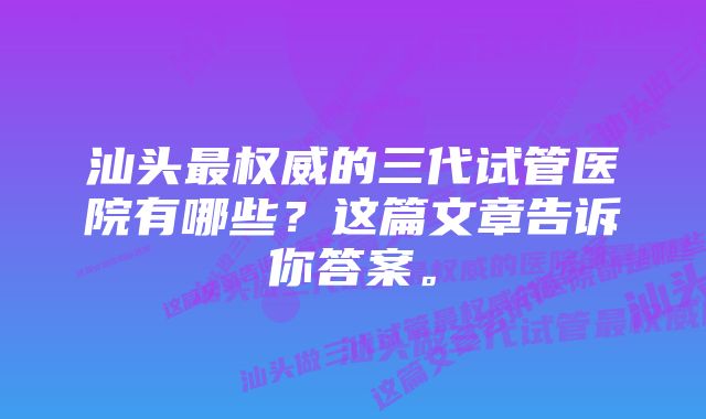 汕头最权威的三代试管医院有哪些？这篇文章告诉你答案。