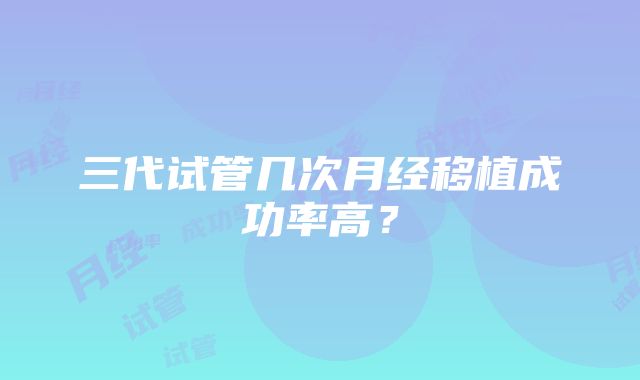 三代试管几次月经移植成功率高？