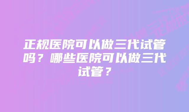 正规医院可以做三代试管吗？哪些医院可以做三代试管？