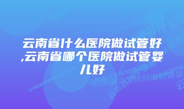 云南省什么医院做试管好,云南省哪个医院做试管婴儿好